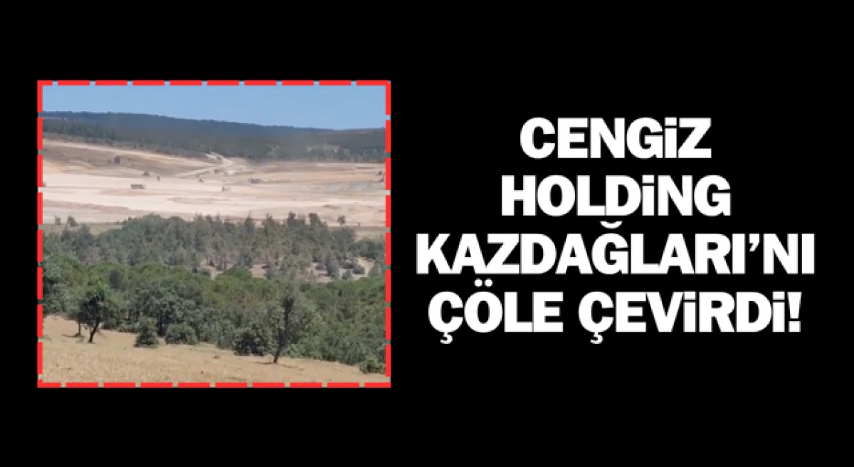 Cengiz Holding, Kazdağları’nı çöle çevirdi!